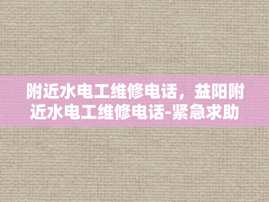 附近水电工维修电话，益阳附近水电工维修电话-紧急求助，寻找益阳附近水电工维修服务