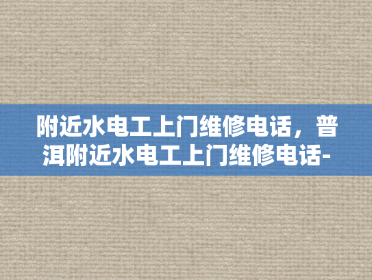 附近水电工上门维修电话，普洱附近水电工上门维修电话-普洱地区水电工服务指南