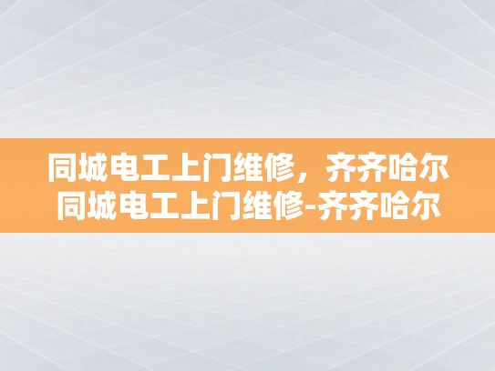 同城电工上门维修，齐齐哈尔同城电工上门维修-齐齐哈尔同城电工上门维修服务，您的家庭电力安全守护者