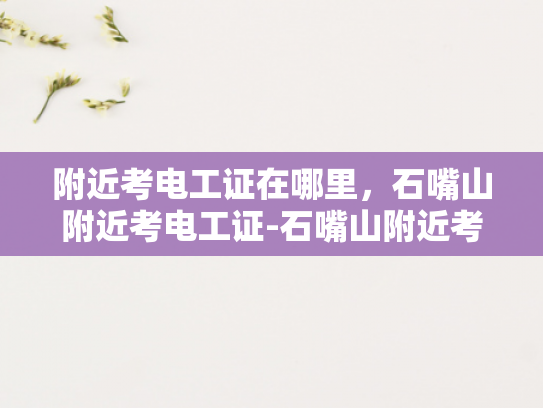 附近考电工证在哪里，石嘴山附近考电工证-石嘴山附近考电工证指南