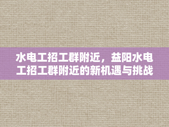 水电工招工群附近，益阳水电工招工群附近的新机遇与挑战-益阳水电工招工群附近新机遇与挑战