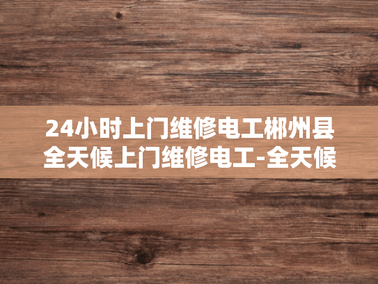 24小时上门维修电工郴州县全天候上门维修电工-全天候服务，24小时上门维修电工—郴州县的贴心选择