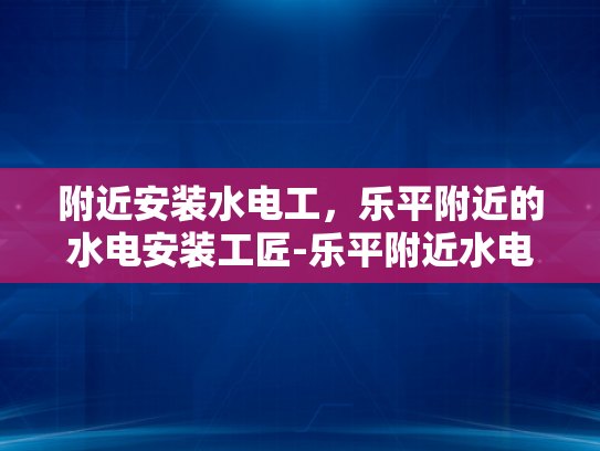 附近安装水电工，乐平附近的水电安装工匠-乐平附近水电安装工匠，您的家庭水电维修专家