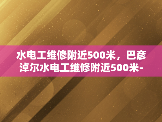 水电工维修附近500米，巴彦淖尔水电工维修附近500米-水电工维修服务在巴彦淖尔地区的高效响应