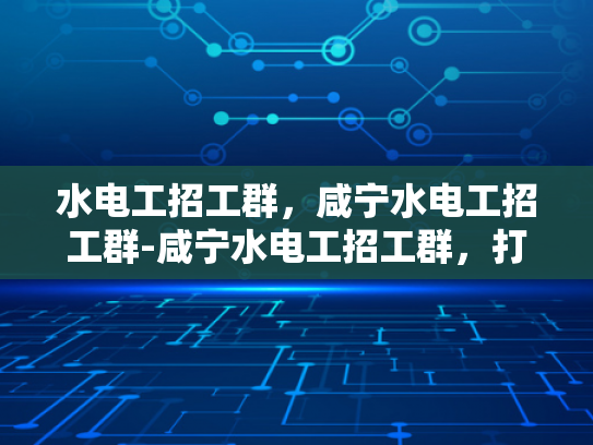 水电工招工群，咸宁水电工招工群-咸宁水电工招工群，打造高效就业平台