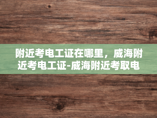 附近考电工证在哪里，威海附近考电工证-威海附近考取电工证的指南