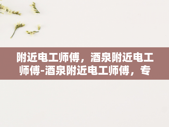 附近电工师傅，酒泉附近电工师傅-酒泉附近电工师傅，专业服务，值得信赖