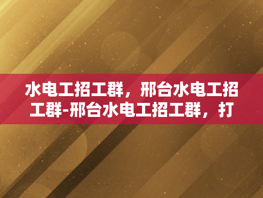 水电工招工群，邢台水电工招工群-邢台水电工招工群，打造高效就业平台