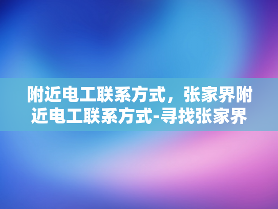 附近电工联系方式，张家界附近电工联系方式-寻找张家界附近电工的实用指南