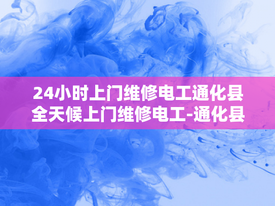 24小时上门维修电工通化县全天候上门维修电工-通化县24小时上门维修电工服务