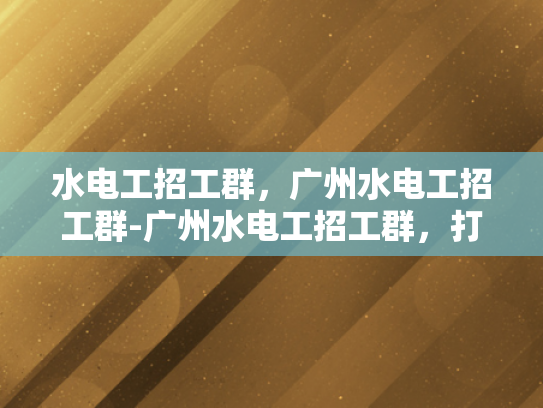 水电工招工群，广州水电工招工群-广州水电工招工群，打造高效就业平台