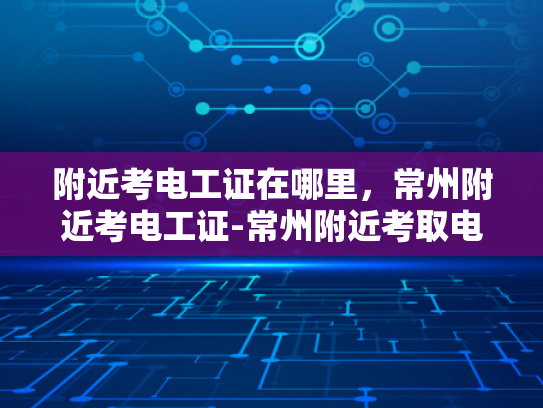 附近考电工证在哪里，常州附近考电工证-常州附近考取电工证的优选之地