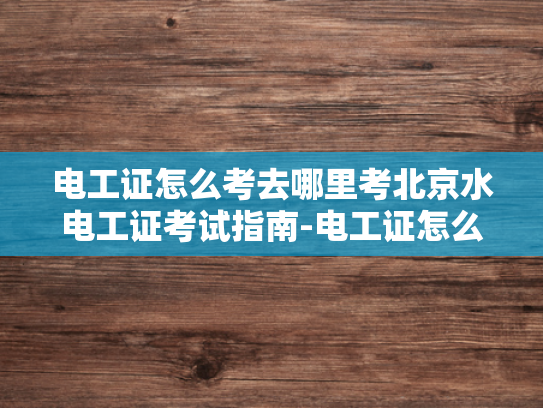 电工证怎么考去哪里考北京水电工证考试指南-电工证怎么考去哪里考北京水电工证考试指南