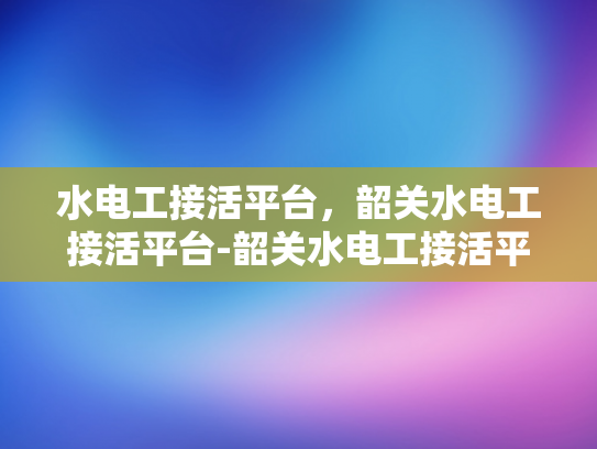 水电工接活平台，韶关水电工接活平台-韶关水电工接活平台，高效对接，服务升级