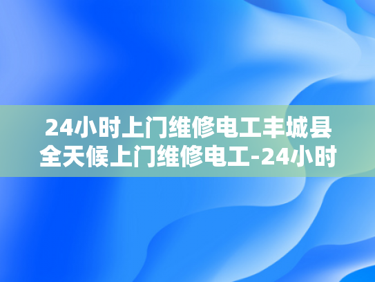 24小时上门维修电工丰城县全天候上门维修电工-24小时上门维修电工丰城县全天候服务