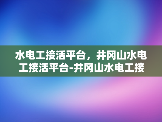 水电工接活平台，井冈山水电工接活平台-井冈山水电工接活平台，连接需求与服务的桥梁