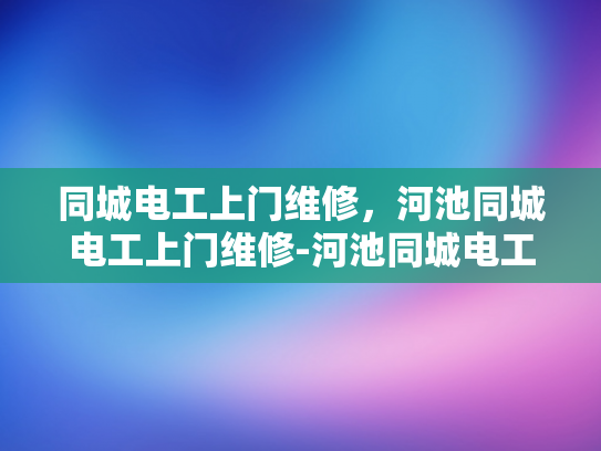 同城电工上门维修，河池同城电工上门维修-河池同城电工上门维修服务