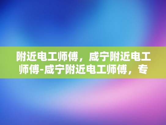 附近电工师傅，咸宁附近电工师傅-咸宁附近电工师傅，专业服务，值得信赖