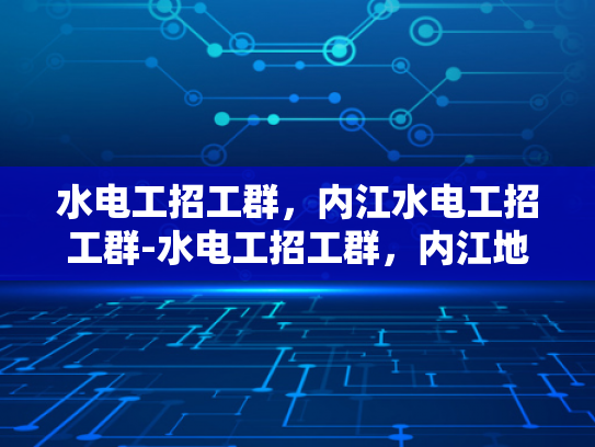 水电工招工群，内江水电工招工群-水电工招工群，内江地区水电工招聘的便捷通道