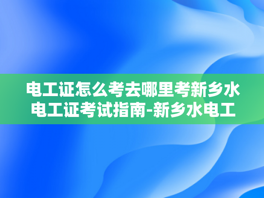 电工证怎么考去哪里考新乡水电工证考试指南-新乡水电工证考试指南