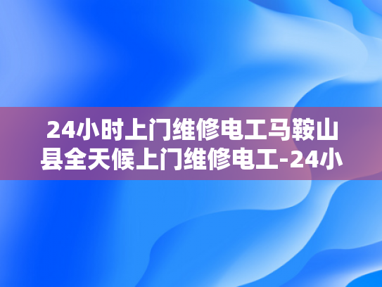 24小时上门维修电工马鞍山县全天候上门维修电工-24小时上门维修电工马鞍山县全天候服务