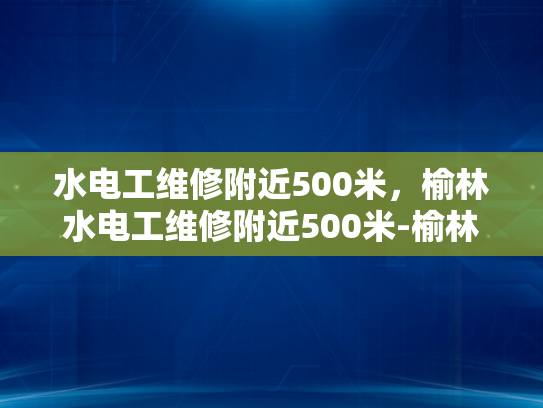 水电工维修附近500米，榆林水电工维修附近500米-榆林水电工维修服务，500米范围内，您身边的水电专家