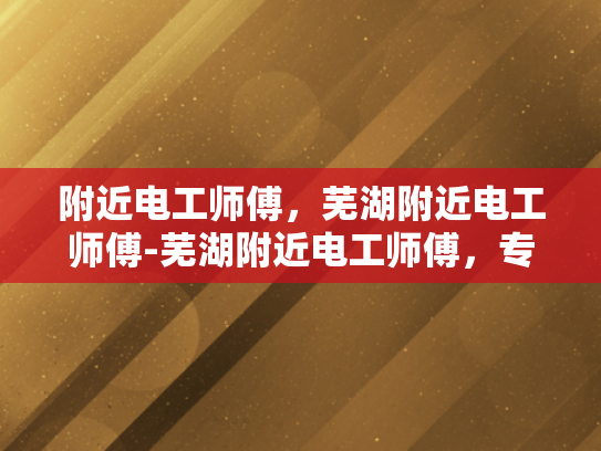 附近电工师傅，芜湖附近电工师傅-芜湖附近电工师傅，专业服务，值得信赖