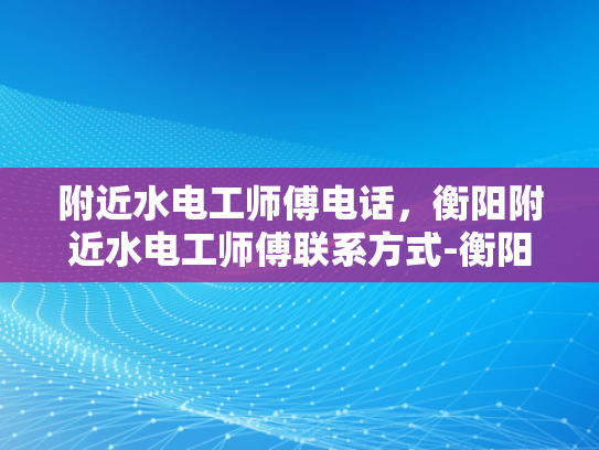 附近水电工师傅电话，衡阳附近水电工师傅联系方式-衡阳附近水电工师傅电话与联系方式一览