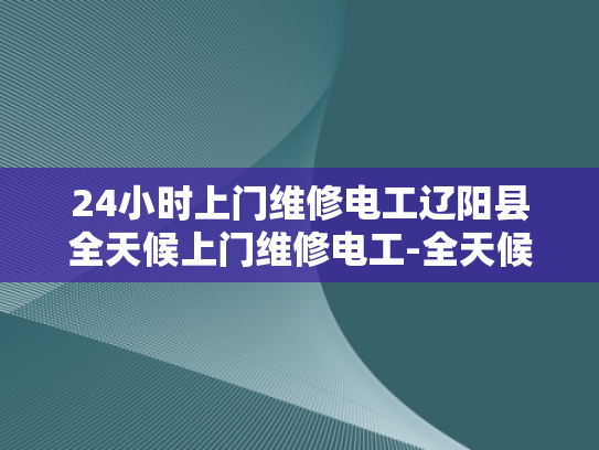 24小时上门维修电工辽阳县全天候上门维修电工-全天候服务，辽阳县电工24小时待命
