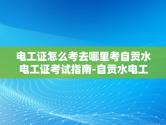 电工证怎么考去哪里考自贡水电工证考试指南-自贡水电工证考试指南，如何准备并成功考取电工证书