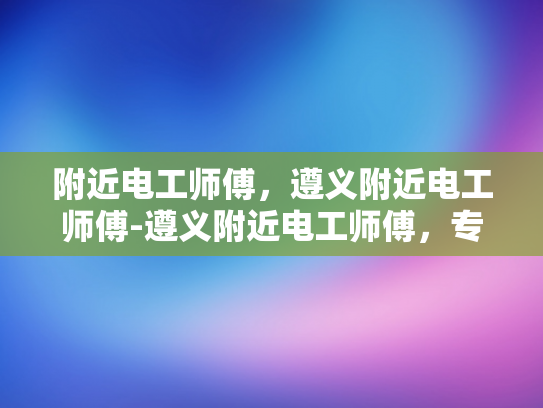 附近电工师傅，遵义附近电工师傅-遵义附近电工师傅，专业服务，保障安全