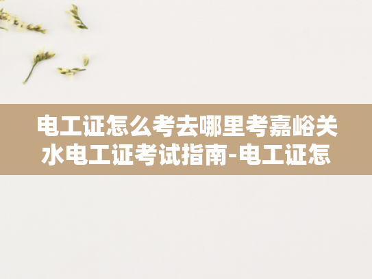 电工证怎么考去哪里考嘉峪关水电工证考试指南-电工证怎么考？去哪里考？嘉峪关水电工证考试指南