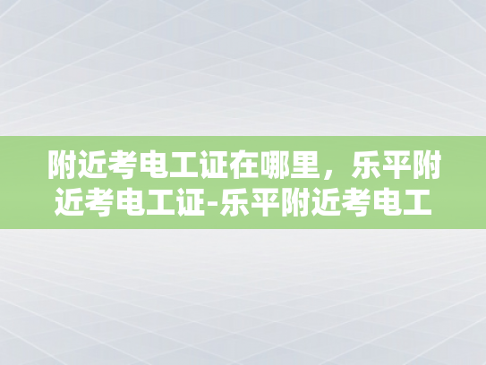 附近考电工证在哪里，乐平附近考电工证-乐平附近考电工证的指南