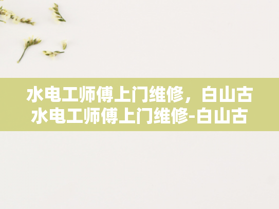 水电工师傅上门维修，白山古水电工师傅上门维修-白山古水电工师傅上门维修服务