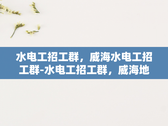 水电工招工群，威海水电工招工群-水电工招工群，威海地区的专业技能人才招募