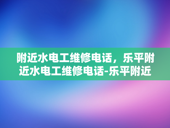 附近水电工维修电话，乐平附近水电工维修电话-乐平附近水电工维修电话