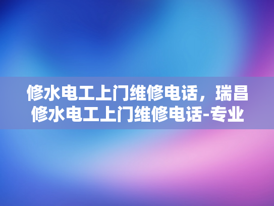修水电工上门维修电话，瑞昌修水电工上门维修电话-专业修水电工上门维修服务