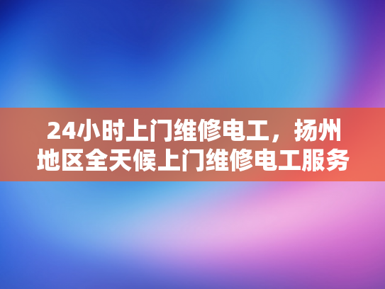 24小时上门维修电工，扬州地区全天候上门维修电工服务-扬州地区全天候上门维修电工服务