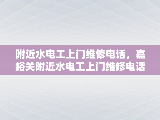 附近水电工上门维修电话，嘉峪关附近水电工上门维修电话-嘉峪关地区水电工服务指南