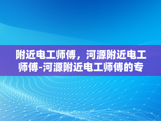 附近电工师傅，河源附近电工师傅-河源附近电工师傅的专业技能与服务