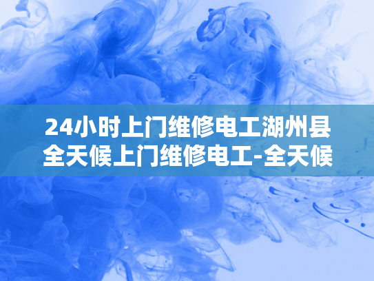 24小时上门维修电工湖州县全天候上门维修电工-全天候服务，24小时上门维修电工湖州县