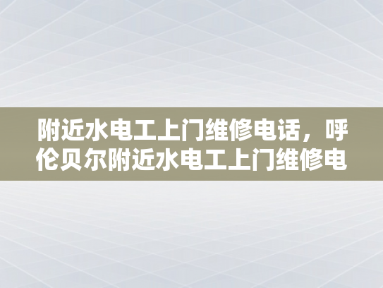 附近水电工上门维修电话，呼伦贝尔附近水电工上门维修电话-呼伦贝尔附近水电工上门维修服务指南