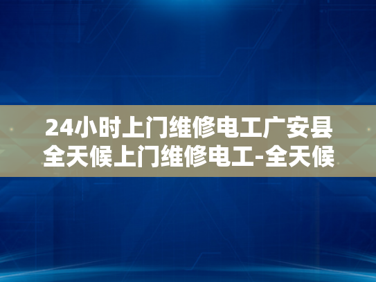 24小时上门维修电工广安县全天候上门维修电工-全天候服务，24小时上门维修电工广安县