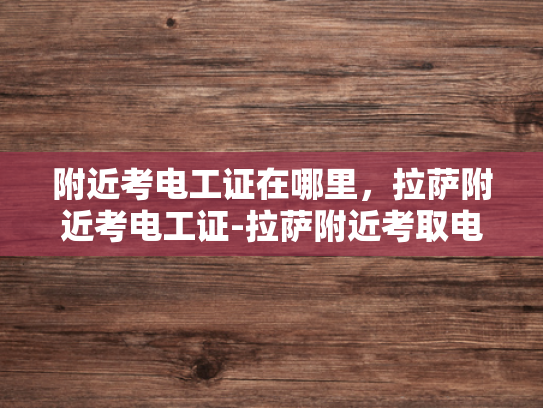 附近考电工证在哪里，拉萨附近考电工证-拉萨附近考取电工证的指南