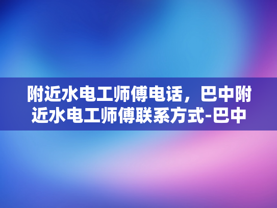 附近水电工师傅电话，巴中附近水电工师傅联系方式-巴中附近水电工师傅联系方式