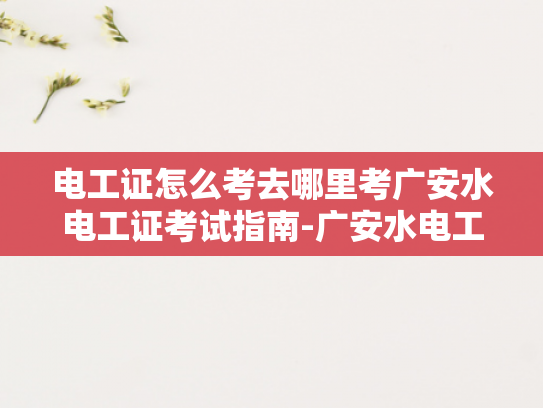 电工证怎么考去哪里考广安水电工证考试指南-广安水电工证考试指南