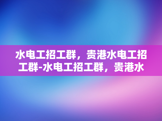 水电工招工群，贵港水电工招工群-水电工招工群，贵港水电工招工群