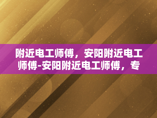 附近电工师傅，安阳附近电工师傅-安阳附近电工师傅，专业服务，值得信赖