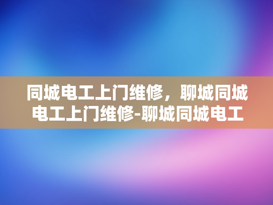 同城电工上门维修，聊城同城电工上门维修-聊城同城电工上门维修服务，快速响应，专业高效