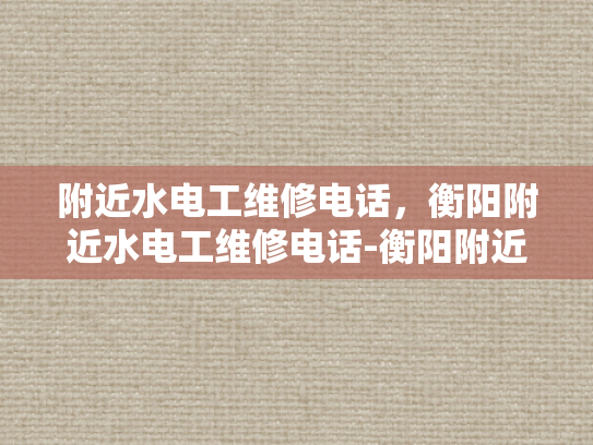 附近水电工维修电话，衡阳附近水电工维修电话-衡阳附近水电工维修电话